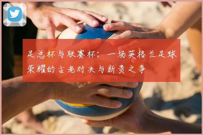 足总杯与联赛杯：一场英格兰足球荣耀的古老对决与新贵之争
