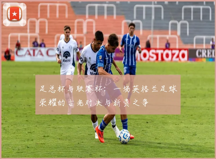 足总杯与联赛杯：一场英格兰足球荣耀的古老对决与新贵之争