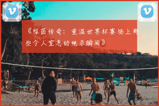 《绿茵传奇：重温世界杯赛场上那些令人窒息的绝杀瞬间》