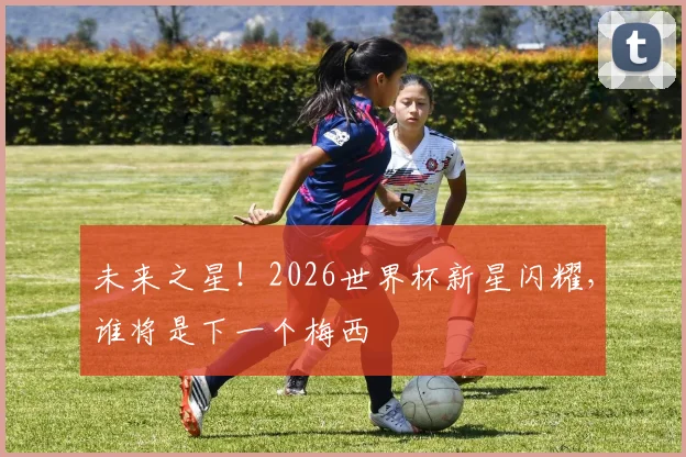 未来之星！2026世界杯新星闪耀，谁将是下一个梅西