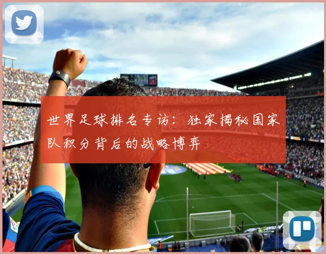 世界足球排名专访：独家揭秘国家队积分背后的战略博弈