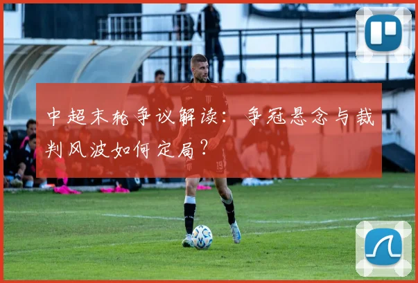 中超末轮争议解读：争冠悬念与裁判风波如何定局？