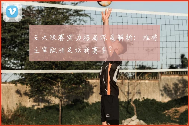 五大联赛实力格局深度解析：谁将主宰欧洲足坛新赛季？