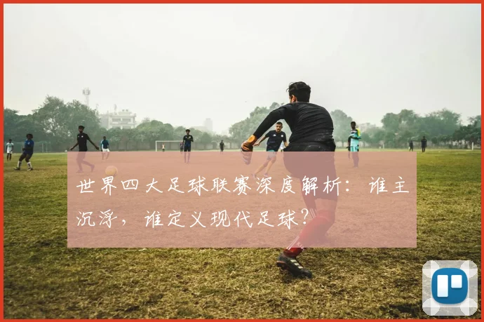 世界四大足球联赛深度解析：谁主沉浮，谁定义现代足球？