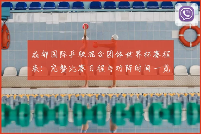成都国际乒联混合团体世界杯赛程表：完整比赛日程与对阵时间一览