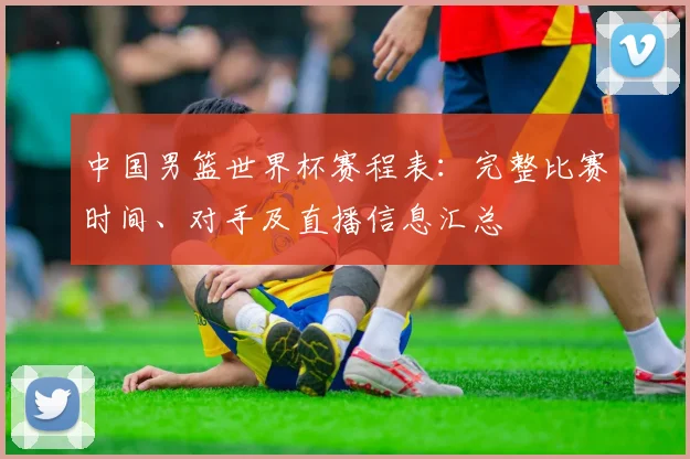 中国男篮世界杯赛程表：完整比赛时间、对手及直播信息汇总