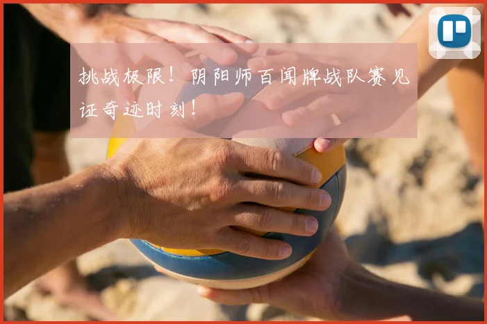 挑战极限！阴阳师百闻牌战队赛见证奇迹时刻！