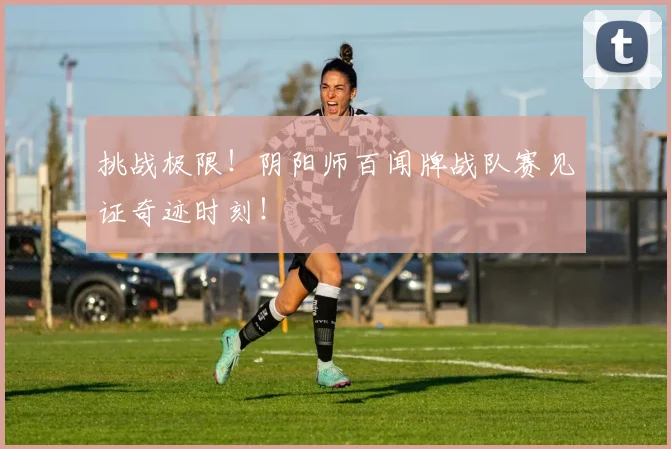 挑战极限！阴阳师百闻牌战队赛见证奇迹时刻！